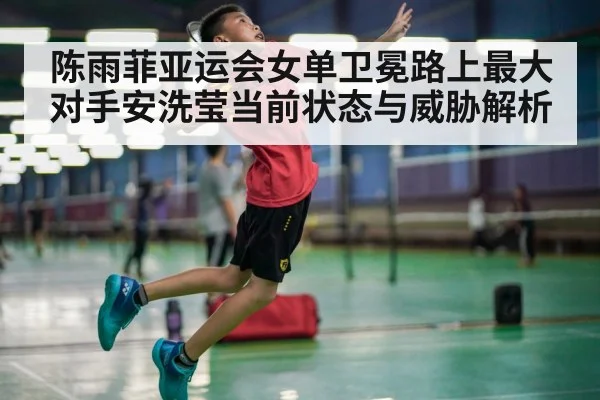陈雨菲亚运会女单卫冕路上最大对手安洗莹当前状态与威胁解析
